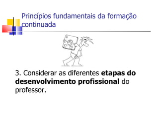 Princípios fundamentais da formação continuada  3. Considerar as diferentes  etapas do desenvolvimento profissional  do professor. 