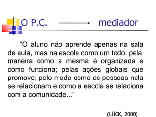 O P.C.  mediador “ O aluno não aprende apenas na sala de aula, mas na escola como um todo: pela maneira como a mesma é organizada e como funciona; pelas ações globais que promove; pelo modo como as pessoas nela se relacionam e como a escola se relaciona com a comunidade...” (LÜCK, 2000)  