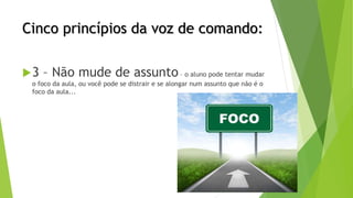 Cinco princípios da voz de comando:
3 – Não mude de assunto – o aluno pode tentar mudar
o foco da aula, ou você pode se distrair e se alongar num assunto que não é o
foco da aula...
 