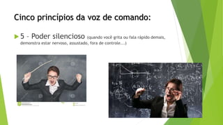Cinco princípios da voz de comando:
 5 – Poder silencioso (quando você grita ou fala rápido demais,
demonstra estar nervoso, assustado, fora de controle...)
 