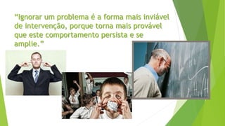 “Ignorar um problema é a forma mais inviável
de intervenção, porque torna mais provável
que este comportamento persista e se
amplie.”
 