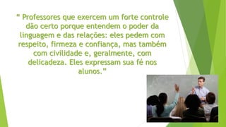 “ Professores que exercem um forte controle
dão certo porque entendem o poder da
linguagem e das relações: eles pedem com
respeito, firmeza e confiança, mas também
com civilidade e, geralmente, com
delicadeza. Eles expressam sua fé nos
alunos.”
 