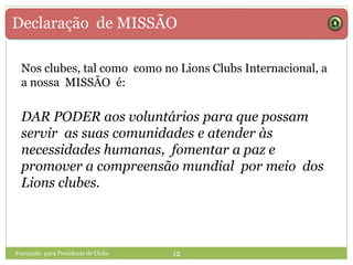 Declaração de MISSÃO
Formação para Presidente de Clube 12
Nos clubes, tal como como no Lions Clubs Internacional, a
a nossa MISSÃO é:
DAR PODER aos voluntários para que possam
servir as suas comunidades e atender às
necessidades humanas, fomentar a paz e
promover a compreensão mundial por meio dos
Lions clubes.
 