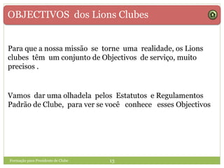 OBJECTIVOS dos Lions Clubes
Para que a nossa missão se torne uma realidade, os Lions
clubes têm um conjunto de Objectivos de serviço, muito
precisos .
Formação para Presidente de Clube 13
Vamos dar uma olhadela pelos Estatutos e Regulamentos
Padrão de Clube, para ver se você conhece esses Objectivos
 