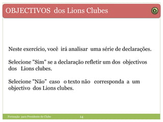 OBJECTIVOS dos Lions Clubes
Formação para Presidente de Clube 14
Neste exercício, você irá analisar uma série de declarações.
Selecione "Sim" se a declaração refletir um dos objectivos
dos Lions clubes.
Selecione "Não” caso o texto não corresponda a um
objectivo dos Lions clubes.
 