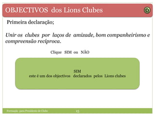 OBJECTIVOS dos Lions Clubes
Unir os clubes por laços de amizade, bom companheirismo e
compreensão recíproca.
SIMSIM NÃOSIM
este é um dos objectivos declarados pelos Lions clubes
Formação para Presidente de Clube 15
Primeira declaração;
Clique SIM ou NÃO
 