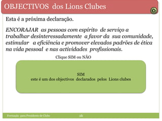 OBJECTIVOS dos Lions Clubes
ENCORAJAR as pessoas com espírito de serviço a
trabalhar desinteressadamente a favor da sua comunidade,
estimular a eficiência e promover elevados padrões de ética
na vida pessoal e nas actividades profissionais.
SIMSIM NÃO
SIM
este é um dos objectivos declarados pelos Lions clubes
Formação para Presidente de Clube 16
Esta é a próxima declaração.
Clique SIM ou NÃO
 