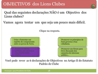 OBJECTIVOS dos Lions Clubes
Qual das seguintes declarações NÃO é um Objectivo dos
Lions clubes?
Formação para Presidente de Clube 18
Clique na resposta.
Promover os princípios de
bom governo e boa
cidadania.
Promover um fórum para
livre discussão dos
assuntos de interesse
público…
Criar e fomentar um
espírito de compreensão
entre os povos da Terra.
Promover líderes políticos
que apoiem a missão dos
Lions clubes.
Vamos agora tentar um que seja um pouco mais difícil.
Você pode rever as 6 declarações de Objectivos no Artigo II do Estatuto
Padrão de Clube
Promover líderes
políticos que apoiem a
missão dos Lions
clubes.
 