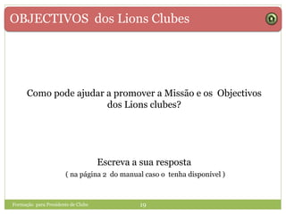 OBJECTIVOS dos Lions Clubes
Formação para Presidente de Clube 19
Como pode ajudar a promover a Missão e os Objectivos
dos Lions clubes?
Escreva a sua resposta
( na página 2 do manual caso o tenha disponível )
 