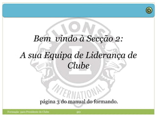 Formação para Presidente de Clube 20
Bem vindo à Secção 2:
A sua Equipa de Liderança de
Clube
página 3 do manual do formando.
 