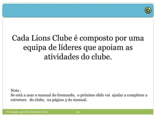 Formação para Presidente de Clube 21
Cada Lions Clube é composto por uma
equipa de líderes que apoiam as
atividades do clube.
Nota :
Se está a usar o manual do formando, o próximo slide vai ajudar a completar a
estrutura do clube, na página 3 do manual.
 