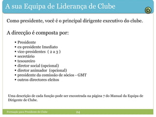A sua Equipa de Liderança de Clube
Como presidente, você é o principal dirigente executivo do clube.
A direcção é composta por:
 Presidente
 ex-presidente Imediato
 vice-presidentes ( 2 a 3 )
 secretário
 tesoureiro
 diretor social (opcional)
 diretor animador (opcional)
 presidente da comissão de sócios - GMT
 outros directores eleitos
Formação para Presidente de Clube 24
Uma descrição de cada função pode ser encontrada na página 7 do Manual da Equipa de
Dirigente de Clube.
 