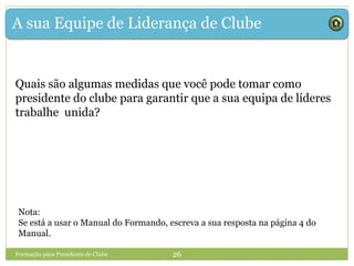 A sua Equipe de Liderança de Clube
Quais são algumas medidas que você pode tomar como
presidente do clube para garantir que a sua equipa de líderes
trabalhe unida?
Formação para Presidente de Clube 26
Nota:
Se está a usar o Manual do Formando, escreva a sua resposta na página 4 do
Manual.
 