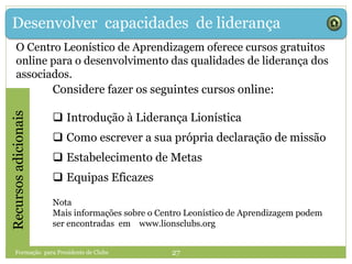Desenvolver capacidades de liderançaRecursosadicionais
Considere fazer os seguintes cursos online:
 Introdução à Liderança Lionística
 Como escrever a sua própria declaração de missão
 Estabelecimento de Metas
 Equipas Eficazes
Nota
Mais informações sobre o Centro Leonístico de Aprendizagem podem
ser encontradas em www.lionsclubs.org
Formação para Presidente de Clube 27
O Centro Leonístico de Aprendizagem oferece cursos gratuitos
online para o desenvolvimento das qualidades de liderança dos
associados.
 