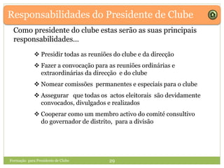 Responsabilidades do Presidente de Clube
Como presidente do clube estas serão as suas principais
responsabilidades…
 Presidir todas as reuniões do clube e da direcção
 Fazer a convocação para as reuniões ordinárias e
extraordinárias da direcção e do clube
 Nomear comissões permanentes e especiais para o clube
 Assegurar que todas os actos eleitorais são devidamente
convocados, divulgados e realizados
 Cooperar como um membro activo do comité consultivo
do governador de distrito, para a divisão
Formação para Presidente de Clube 29
 