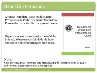 Manual do Formando
Nota:
Caso pretenda pode imprimir este Manual, em pdf, a partir do site do LCI e
usá-lo como complemento deste Powerpoint.
Formação para Presidente de Clube 3
A versão completa deste módulo, para
Presidentes de Clube, inclui um Manual do
Formando, para facilitar a aprendizagem.
Organizado nas cinco secções do módulo, o
Manual, oferece a possibilidade de fazer
anotações e obter informações adicionais.
 