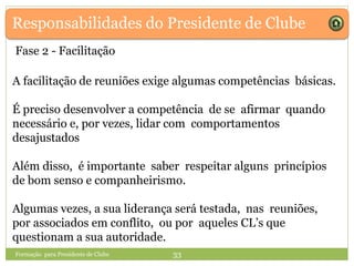Responsabilidades do Presidente de Clube
A facilitação de reuniões exige algumas competências básicas.
É preciso desenvolver a competência de se afirmar quando
necessário e, por vezes, lidar com comportamentos
desajustados
Além disso, é importante saber respeitar alguns princípios
de bom senso e companheirismo.
Algumas vezes, a sua liderança será testada, nas reuniões,
por associados em conflito, ou por aqueles CL’s que
questionam a sua autoridade.
Formação para Presidente de Clube 33
Fase 2 - Facilitação
 