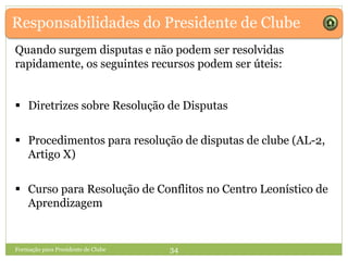 Responsabilidades do Presidente de Clube
Formação para Presidente de Clube 34
Quando surgem disputas e não podem ser resolvidas
rapidamente, os seguintes recursos podem ser úteis:
 Diretrizes sobre Resolução de Disputas
 Procedimentos para resolução de disputas de clube (AL-2,
Artigo X)
 Curso para Resolução de Conflitos no Centro Leonístico de
Aprendizagem
 
