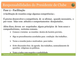 Responsabilidades do Presidente de Clube
A facilitação de reuniões exige algumas competências ;
É preciso desenvolver a competência de se afirmar, quando necessário, e
por vezes lidar com atitudes e comportamentos desajustados .
Além disso, devem ser respeitados alguns princípios de bom senso e
companheirismo, cortesias comuns.
Formação para Presidente de Clube 35
 Comece e termine as reuniões dentro do horário previsto.
 Siga os procedimentos acordados para condução dos trabalhos .
 Torne a reunião justa e motivadora para todos.
 Evite discussões fora da agenda dos trabalhos, nomeadamente de
questões religiosas ou políticas.
 Trate a todos com respeito e cordialidade.
Fase 2 - Facilitação
 