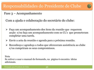 Responsabilidades do Presidente de Clube
Com a ajuda e colaboração do secretário do clube:
 Faça um acompanhamento dos itens da reunião que requerem
acção e/ou faça um acompanhamento com os CL’s que prometeram
completar uma tarefa.
 Envie a acta da reunião e agenda para a próxima reunião.
 Reconheça e agradeça a todos que ofereceram assistência ao clube
e/ou cumpriram os seus compromissos.
Formação para Presidente de Clube 36
Fase 3 – Acompanhamento
Nota
Se estiver a usar o manual do formando, na página 6 encontra ideias
adicionais.
 