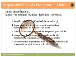 Responsabilidades do Presidente de Clube
Dando uma olhadela …
Vamos ver quantas reuniões deste tipo você terá .
Formação para Presidente de Clube 37
 Presidir todas as reuniões do clube e da direcção
 Fazer a convocação para as reuniões ordinárias e
extraordinárias da direcção e do clube
 Nomear comissões permanentes e especiais para o clube
 Assegura-se de que todos os sctos eleitorais são
devidamente convocados, divulgados e realizados
 Cooperar como um membro ativo do comité consultivo do
governador de distrito, para a divisão.
 