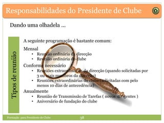 Responsabilidades do Presidente de Clube
Dando uma olhadela …
Tiposdereunião
Anualmente
• Reunião de Transmissão de Tarefas ( novos dirigentes )
• Aniversário de fundação do clube
A seguinte programação é bastante comum:
Conforme necessário
• Reuniões extraordinárias da direcção (quando solicitadas por
3 ou mais membros da direcção)
• Reuniões extraordinárias do clube (solicitadas com pelo
menos 10 dias de antecedência)
Mensal
• Reunião ordinária da direcção
• Reunião ordinária do clube
Formação para Presidente de Clube 38
 