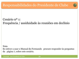 Responsabilidades do Presidente de Clube
Formação para Presidente de Clube 39
Cenário nº 1:
Frequência / assiduidade às reuniões em declínio
Nota
Se estiver a usar o Manual do Formando procure responder às perguntas
da página 7, sobre este cenário.
 