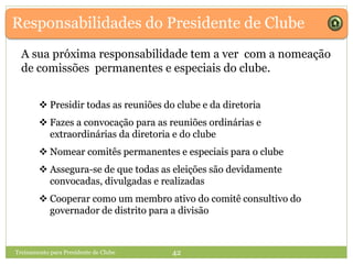  Presidir todas as reuniões do clube e da diretoria
 Fazes a convocação para as reuniões ordinárias e
extraordinárias da diretoria e do clube
 Nomear comitês permanentes e especiais para o clube
 Assegura-se de que todas as eleições são devidamente
convocadas, divulgadas e realizadas
 Cooperar como um membro ativo do comitê consultivo do
governador de distrito para a divisão
Responsabilidades do Presidente de Clube
 Presidir todas as reuniões do clube e da diretoria
 Fazes a convocação para as reuniões ordinárias e
extraordinárias da diretoria e do clube
 Nomear comitês permanentes e especiais para o clube
 Assegura-se de que todas as eleições são devidamente
convocadas, divulgadas e realizadas
 Cooperar como um membro ativo do comitê consultivo do
governador de distrito para a divisão
A sua próxima responsabilidade tem a ver com a nomeação
de comissões permanentes e especiais do clube.
Treinamento para Presidente de Clube 42
 Presidir todas as reuniões do clube e da diretoria
 Fazes a convocação para as reuniões ordinárias e
extraordinárias da diretoria e do clube
 Nomear comitês permanentes e especiais para o clube
 Assegura-se de que todas as eleições são devidamente
convocadas, divulgadas e realizadas
 Cooperar como um membro ativo do comitê consultivo do
governador de distrito para a divisão
 