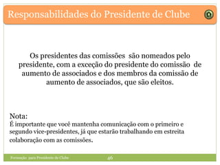 Responsabilidades do Presidente de Clube
Os presidentes das comissões são nomeados pelo
presidente, com a exceção do presidente do comissão de
aumento de associados e dos membros da comissão de
aumento de associados, que são eleitos.
Formação para Presidente de Clube 46
Nota:
É importante que você mantenha comunicação com o primeiro e
segundo vice-presidentes, já que estarão trabalhando em estreita
colaboração com as comissões.
 