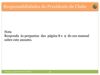 Responsabilidades do Presidente de Clube
Formação para Presidente de Clube 47
Nota
Responda às perguntas das página 8 e 9 do seu manual
sobre este assunto.
 
