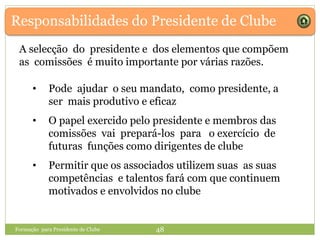 Responsabilidades do Presidente de Clube
A selecção do presidente e dos elementos que compõem
as comissões é muito importante por várias razões.
• Pode ajudar o seu mandato, como presidente, a
ser mais produtivo e eficaz
• O papel exercido pelo presidente e membros das
comissões vai prepará-los para o exercício de
futuras funções como dirigentes de clube
• Permitir que os associados utilizem suas as suas
competências e talentos fará com que continuem
motivados e envolvidos no clube
Formação para Presidente de Clube 48
 
