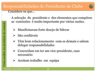 Responsabilidades do Presidente de Clube
A selecção do presidente e dos elementos que compõem
as comissões é muito importante por várias razões.
 Manifestaram forte desejo de liderar
 São confiáveis
 Têm bom relacionamento com os demais e sabem
delegar responsabilidades
 Concordam em ter um vice-presidente, caso
necessário
 Aceitam trabalho em equipa
Comoescolherumpresidentedecomissão
Considere os que…
Formação para Presidente de Clube 49
 
