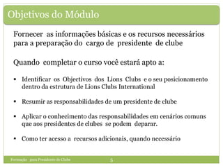 Objetivos do Módulo
Fornecer as informações básicas e os recursos necessários
para a preparação do cargo de presidente de clube
Quando completar o curso você estará apto a:
 Identificar os Objectivos dos Lions Clubs e o seu posicionamento
dentro da estrutura de Lions Clubs International
 Resumir as responsabilidades de um presidente de clube
 Aplicar o conhecimento das responsabilidades em cenários comuns
que aos presidentes de clubes se podem deparar.
 Como ter acesso a recursos adicionais, quando necessário
Formação para Presidente de Clube 5
 