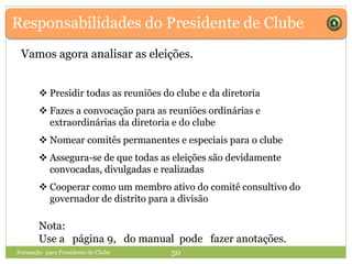 Responsabilidades do Presidente de Clube
Vamos agora analisar as eleições.
Formação para Presidente de Clube 50
 Presidir todas as reuniões do clube e da diretoria
 Fazes a convocação para as reuniões ordinárias e
extraordinárias da diretoria e do clube
 Nomear comitês permanentes e especiais para o clube
 Assegura-se de que todas as eleições são devidamente
convocadas, divulgadas e realizadas
 Cooperar como um membro ativo do comitê consultivo do
governador de distrito para a divisão
 Presidir todas as reuniões do clube e da diretoria
 Fazes a convocação para as reuniões ordinárias e
extraordinárias da diretoria e do clube
 Nomear comitês permanentes e especiais para o clube
 Assegura-se de que todas as eleições são devidamente
convocadas, divulgadas e realizadas
 Cooperar como um membro ativo do comitê consultivo do
governador de distrito para a divisão
Nota:
Use a página 9, do manual pode fazer anotações.
 