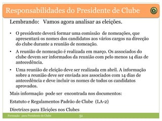 Responsabilidades do Presidente de Clube
Formação para Presidente de Clube 51
• O presidente deverá formar uma comissão de nomeações, que
apresentará os nomes dos candidatos aos vários cargos na direcção
do clube durante a reunião de nomeação.
• A reunião de nomeação é realizada em março. Os associados do
clube devem ser informados da reunião com pelo menos 14 dias de
antecedência.
• Uma reunião de eleição deve ser realizada em abril. A informação
sobre a reunião deve ser enviada aos associados com 14 dias de
antecedência e deve incluir os nomes de todos os candidatos
aprovados.
Mais informação pode ser encontrada nos documentos:
Estatuto e Regulamentos Padrão de Clube (LA-2)
Diretrizes para Eleições nos Clubes
Lembrando: Vamos agora analisar as eleições.
 