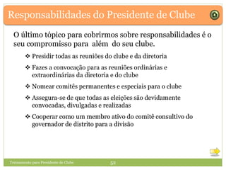  Presidir todas as reuniões do clube e da diretoria
 Fazes a convocação para as reuniões ordinárias e
extraordinárias da diretoria e do clube
 Nomear comitês permanentes e especiais para o clube
 Assegura-se de que todas as eleições são devidamente
convocadas, divulgadas e realizadas
 Cooperar como um membro ativo do comitê consultivo do
governador de distrito para a divisão
Responsabilidades do Presidente de Clube
O último tópico para cobrirmos sobre responsabilidades é o
seu compromisso para além do seu clube.
 Presidir todas as reuniões do clube e da diretoria
 Fazes a convocação para as reuniões ordinárias e
extraordinárias da diretoria e do clube
 Nomear comitês permanentes e especiais para o clube
 Assegura-se de que todas as eleições são devidamente
convocadas, divulgadas e realizadas
 Cooperar como um membro ativo do comitê consultivo do
governador de distrito para a divisão
Treinamento para Presidente de Clube 52
 