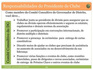 Responsabilidades do Presidente de ClubeComitéConsultivodoDG
Como membro do Comité Consultivo do Governador de Distrito,
você deve…
 Trabalhar junto ao presidente de divisão para assegurar que os
clubes na divisão operem eficientemente e seguem os estatuto,
regulamentos e demais normas da associação
 Promover a participação em convenções internacionais, de
distrito múltiplo e distritais
 Promover a presença às cerimónias para entrega de cartas
constitutivas
 Discutir meios de ajudar os clubes que precisam de assistência
no aumento de associados ou no desenvolvimento da sua
liderança
 Promover várias funções e eventos do clube, como reuniões
interclubes, posse de dirigentes e novos associados, cerimónias
de entrega de Prémios Chave e outros eventos de clube
Formação para Presidente de Clube 54
 