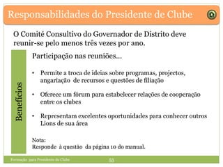Responsabilidades do Presidente de ClubeBenefícios
O Comité Consultivo do Governador de Distrito deve
reunir-se pelo menos três vezes por ano.
Participação nas reuniões…
• Permite a troca de ideias sobre programas, projectos,
angariação de recursos e questões de filiação
• Oferece um fórum para estabelecer relações de cooperação
entre os clubes
• Representam excelentes oportunidades para conhecer outros
Lions de sua área
Formação para Presidente de Clube 55
Nota:
Responde à questão da página 10 do manual.
 