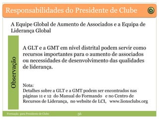 Responsabilidades do Presidente de Clube
A Equipe Global de Aumento de Associados e a Equipa de
Liderança Global
A GLT e a GMT em nível distrital podem servir como
recursos importantes para o aumento de associados
ou necessidades de desenvolvimento das qualidades
de liderança.
Nota:
Detalhes sobre a GLT e a GMT podem ser encontrados nas
páginas 11 e 12 do Manual do Formando e no Centro de
Recursos de Liderança, no website de LCI, www.lionsclubs.org
Observação
Formação para Presidente de Clube 56
 