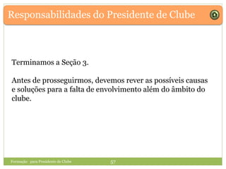 Responsabilidades do Presidente de Clube
Formação para Presidente de Clube 57
Terminamos a Seção 3.
Antes de prosseguirmos, devemos rever as possíveis causas
e soluções para a falta de envolvimento além do âmbito do
clube.
 