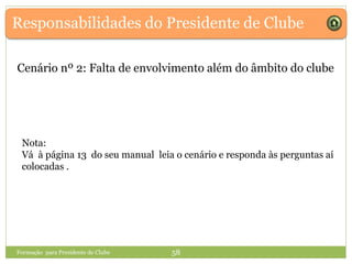 Responsabilidades do Presidente de Clube
Formação para Presidente de Clube 58
Cenário nº 2: Falta de envolvimento além do âmbito do clube
Nota:
Vá à página 13 do seu manual leia o cenário e responda às perguntas aí
colocadas .
 