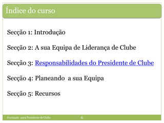 Índice do curso
Secção 1: Introdução
Secção 2: A sua Equipa de Liderança de Clube
Secção 3: Responsabilidades do Presidente de Clube
Secção 4: Planeando a sua Equipa
Secção 5: Recursos
Formação para Presidente de Clube 6
 