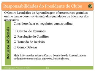 Responsabilidades do Presidente de ClubeRecursosadicionais
Considere fazer os seguintes cursos online:
 Gestão de Reuniões
 Resolução de Conflitos
 Tomada de Decisão
 Como Delegar
Mais informações sobre o Centro Leonístico de Aprendizagem
podem ser encontradas em www.lionsclubs.org
Formação para Presidente de Clube 60
O Centro Leonístico de Aprendizagem oferece cursos gratuitos
online para o desenvolvimento das qualidades de liderança dos
associados.
 