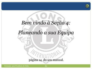 Formação para Presidente de Clube 61
Bem vindo à Seção 4:
Planeando a sua Equipa
página 14 do seu manual.
 