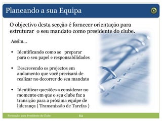 Planeando a sua Equipa
O objectivo desta secção é fornecer orientação para
estruturar o seu mandato como presidente do clube.
Assim…
 Identificando como se preparar
para o seu papel e responsabilidades
 Descrevendo os projectos em
andamento que você precisará de
realizar no decorrer do seu mandato
 Identificar questões a considerar no
momento em que o seu clube faz a
transição para a próxima equipe de
liderança ( Transmissão de Tarefas )
Formação para Presidente de Clube 62
 