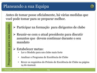 Planeando a sua Equipa
Antes de tomar posse oficialmente, há várias medidas que
você pode tomar para se preparar melhor.
Preparando-separaoseumandato
 Participar na formação para dirigentes de clube
 Reunir-se com o atual presidente para discutir
assuntos que devem continuar durante o seu
mandato
 Estabelecer metas:
• Ler o Modelo para um clube mais forte
• Analisar o Programa de Excelência de Clube
• Rever os requisitos do Prémio de Excelência de Clube na página
14 do manual.
Formação para Presidente de Clube 63
 