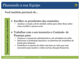 Planeando a sua Equipe
Você também precisará de…
Preparando-separaoseumandato
 Escolher os presidentes das comissões
• Analisar a secção 3 deste módulo online para obter dicas sobre
como escolher a pessoa certa
 Trabalhar com o seu tesoureiro e Comissão de
Finanças para:
• Preparar o orçamento administrativo e de atividades do clube
• Selecionar a instituição bancária e as diretrizes de reembolso do
fundo para despesas
• Estabelecer as quotas do clube com base no valor que será
necessário para manter o clube em boa situação financeira
Formação para Presidente de Clube 64
 