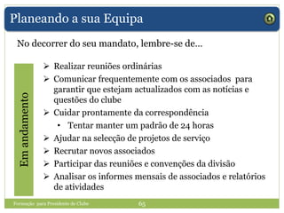 Planeando a sua Equipa
No decorrer do seu mandato, lembre-se de…
Emandamento
 Realizar reuniões ordinárias
 Comunicar frequentemente com os associados para
garantir que estejam actualizados com as notícias e
questões do clube
 Cuidar prontamente da correspondência
• Tentar manter um padrão de 24 horas
 Ajudar na selecção de projetos de serviço
 Recrutar novos associados
 Participar das reuniões e convenções da divisão
 Analisar os informes mensais de associados e relatórios
de atividades
Formação para Presidente de Clube 65
 