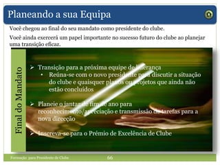 Planeando a sua Equipa
Você ainda exercerá um papel importante no sucesso futuro do clube ao planejar
uma transição eficaz.
 Transição para a próxima equipe de liderança
• Reúna-se com o novo presidente para discutir a situação
do clube e quaisquer planos ou projetos que ainda não
estão concluídos
 Planeie o jantar de fim de ano para
reconhecimento/apreciação e transmissão de tarefas para a
nova direcção
 Inscreva-se para o Prémio de Excelência de Clube
Formação para Presidente de Clube 66
FinaldoMandato
Você chegou ao final do seu mandato como presidente do clube.
 