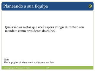 Planeando a sua Equipa
Quais são as metas que você espera atingir durante o seu
mandato como presidente do clube?
Nota
Use a página 16 do manual e elabore a sua lista
Formação para Presidente de Clube 67
 